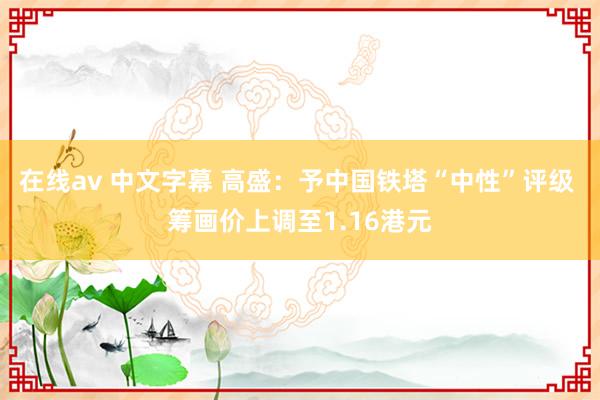 在线av 中文字幕 高盛：予中国铁塔“中性”评级 筹画价上调至1.16港元