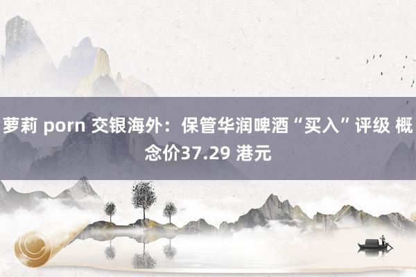 萝莉 porn 交银海外：保管华润啤酒“买入”评级 概念价37.29 港元