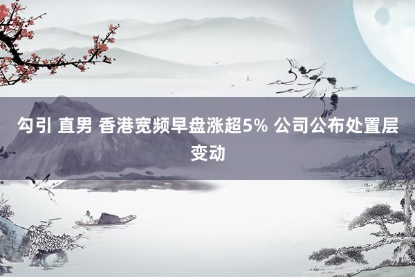 勾引 直男 香港宽频早盘涨超5% 公司公布处置层变动