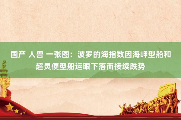 国产 人兽 一张图：波罗的海指数因海岬型船和超灵便型船运眼下落而接续跌势