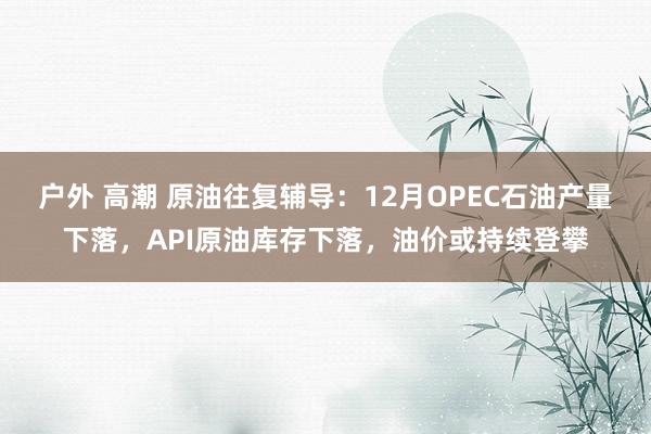户外 高潮 原油往复辅导：12月OPEC石油产量下落，API原油库存下落，油价或持续登攀