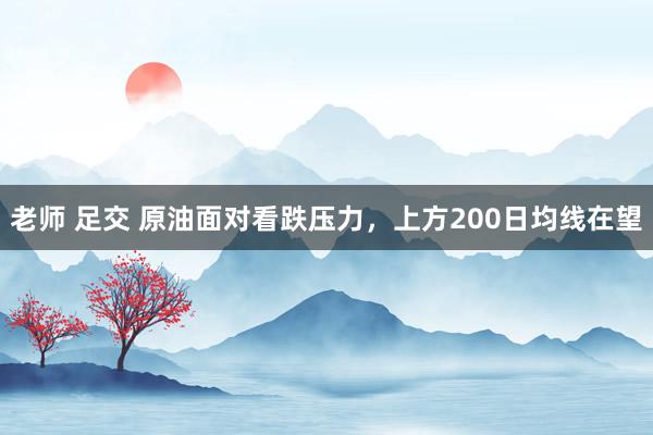 老师 足交 原油面对看跌压力，上方200日均线在望