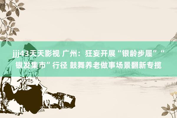 jjj43天天影视 广州：狂妄开展“银龄步履”“银发集市”行径 鼓舞养老做事场景翻新专揽