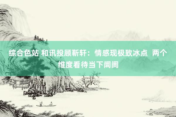 综合色站 和讯投顾靳轩：情感现极致冰点  两个维度看待当下阛阓
